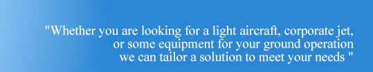 Whether you are looking for a small single engine light aircraft, corporate jets or some equipment for you rground operaiton, we can tailor a solution to meet your needs